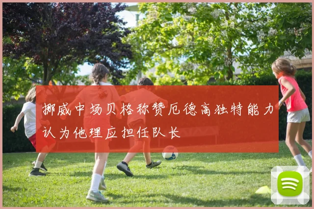 挪威中场贝格称赞厄德高独特能力认为他理应担任队长