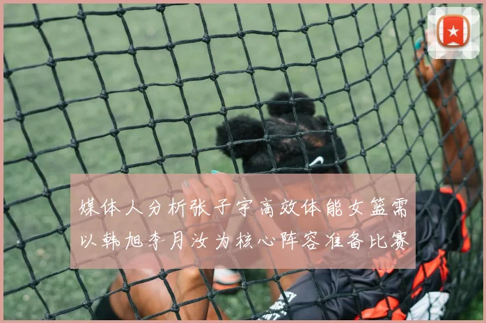 媒体人分析张子宇高效体能女篮需以韩旭李月汝为核心阵容准备比赛