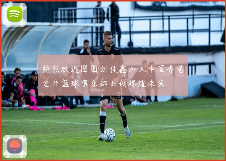 热烈欢迎图图刘佳鑫加入中国香港金牛篮球俱乐部共创辉煌未来
