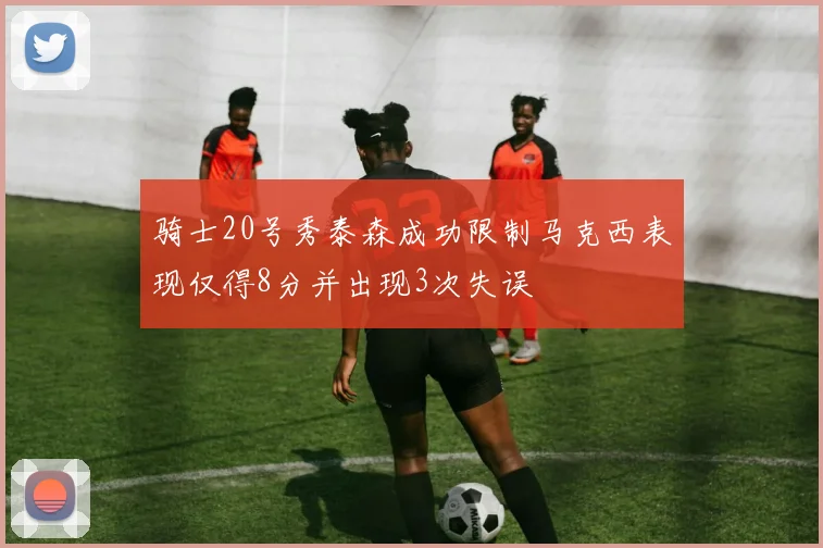 骑士20号秀泰森成功限制马克西表现仅得8分并出现3次失误