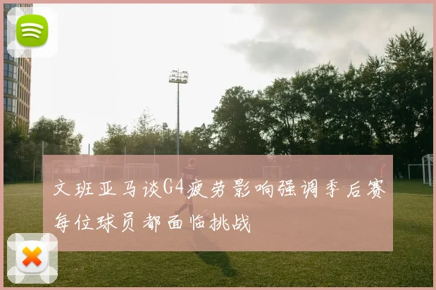 文班亚马谈G4疲劳影响强调季后赛每位球员都面临挑战