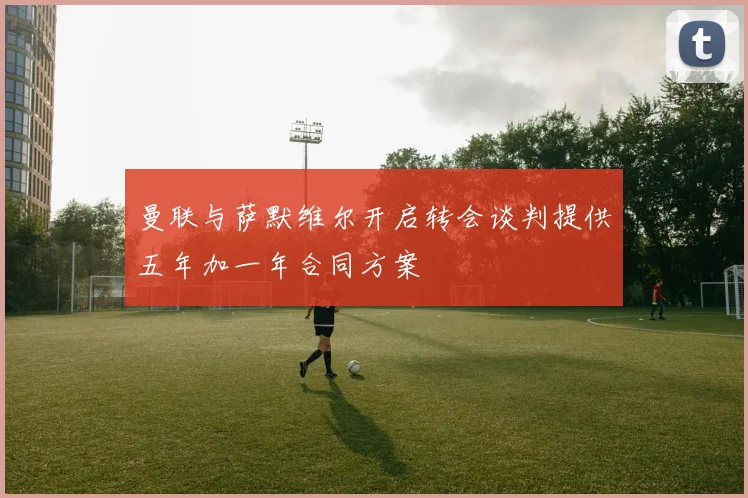 曼联与萨默维尔开启转会谈判提供五年加一年合同方案
