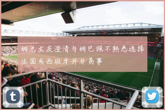 姆总女友澄清与姆巴佩不熟悉选择法国或西班牙并非易事