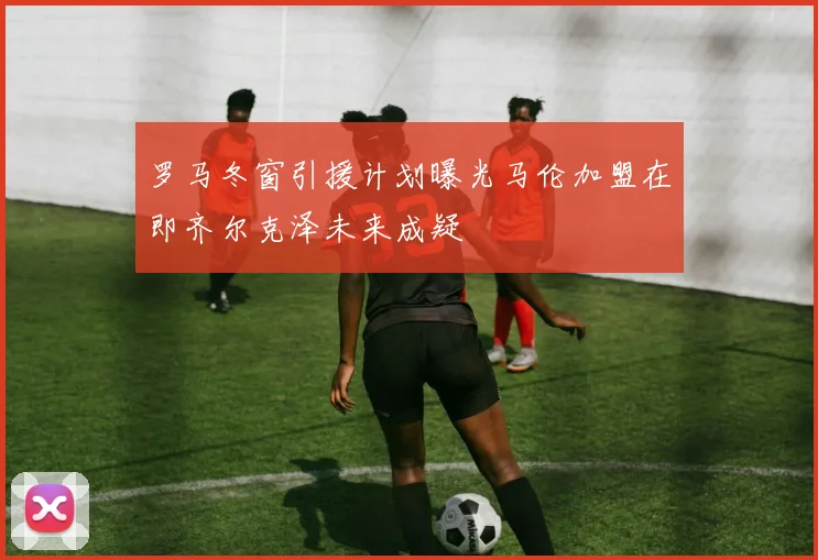 罗马冬窗引援计划曝光马伦加盟在即齐尔克泽未来成疑