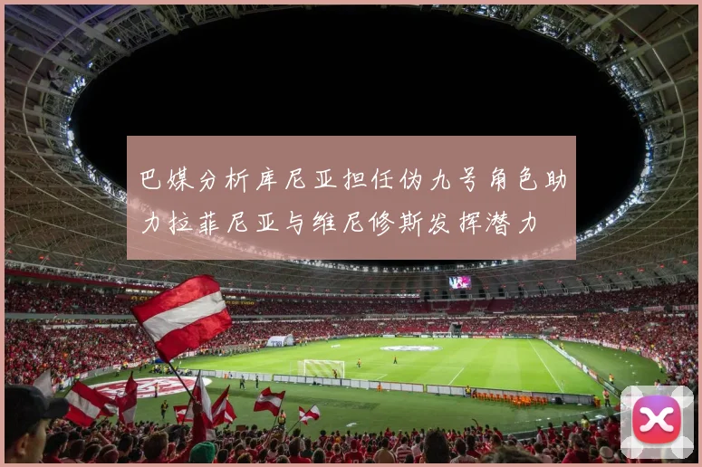 巴媒分析库尼亚担任伪九号角色助力拉菲尼亚与维尼修斯发挥潜力