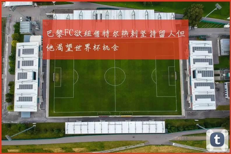 巴黎FC欲租借特尔热刺坚持留人但他渴望世界杯机会
