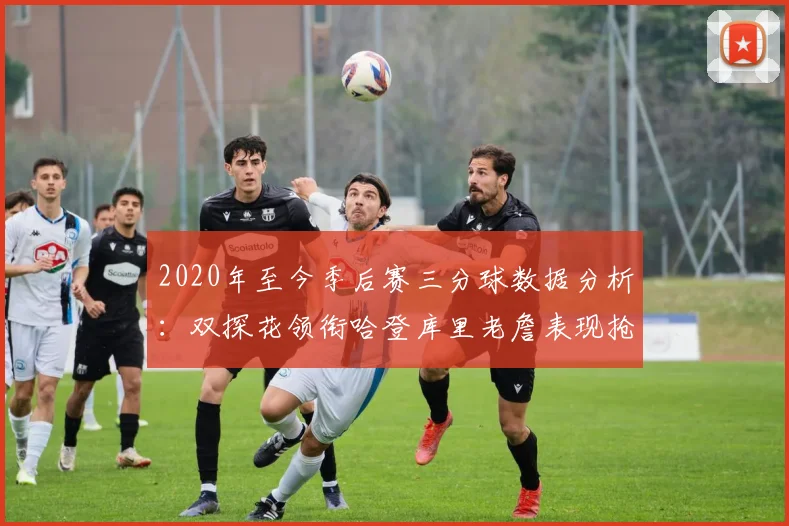 2020年至今季后赛三分球数据分析：双探花领衔哈登库里老詹表现抢眼