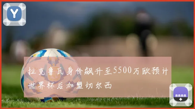 拉克鲁瓦身价飙升至5500万欧预计世界杯后加盟切尔西