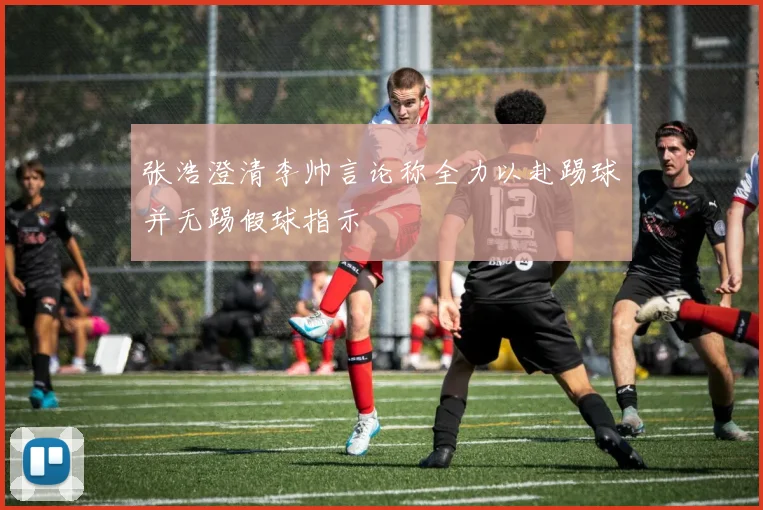 张浩澄清李帅言论称全力以赴踢球并无踢假球指示