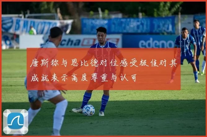 唐斯称与恩比德对位感受极佳对其成就表示高度尊重与认可