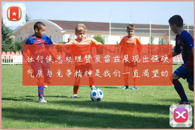 独行侠总经理赞莫雷兹展现出强硬气质与竞争精神是我们一直渴望的特质