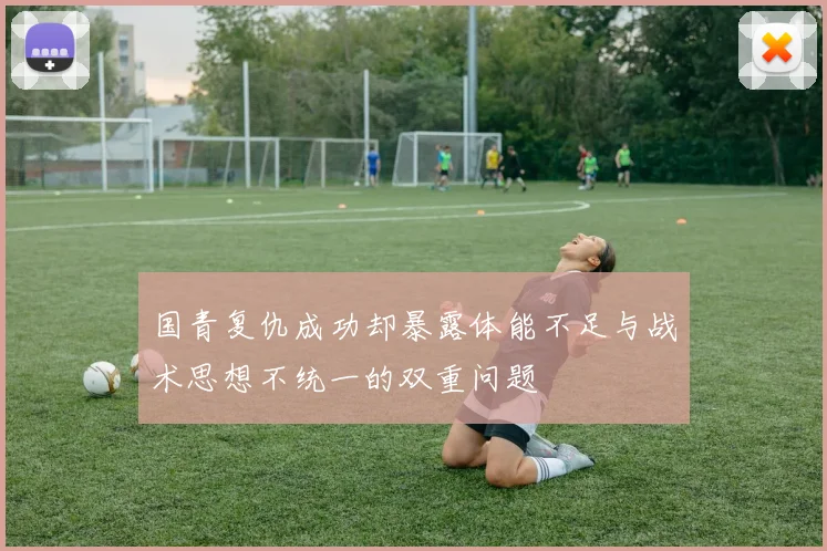 国青复仇成功却暴露体能不足与战术思想不统一的双重问题