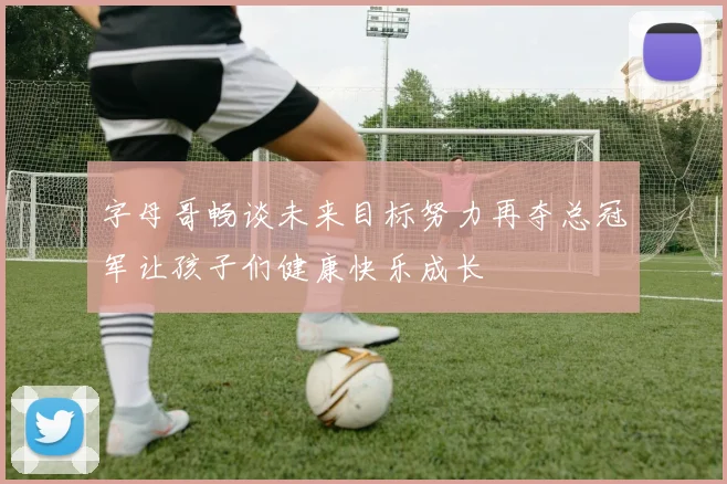 字母哥畅谈未来目标努力再夺总冠军让孩子们健康快乐成长