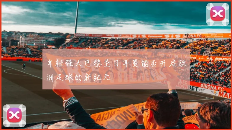 年轻强大巴黎圣日耳曼能否开启欧洲足球的新纪元