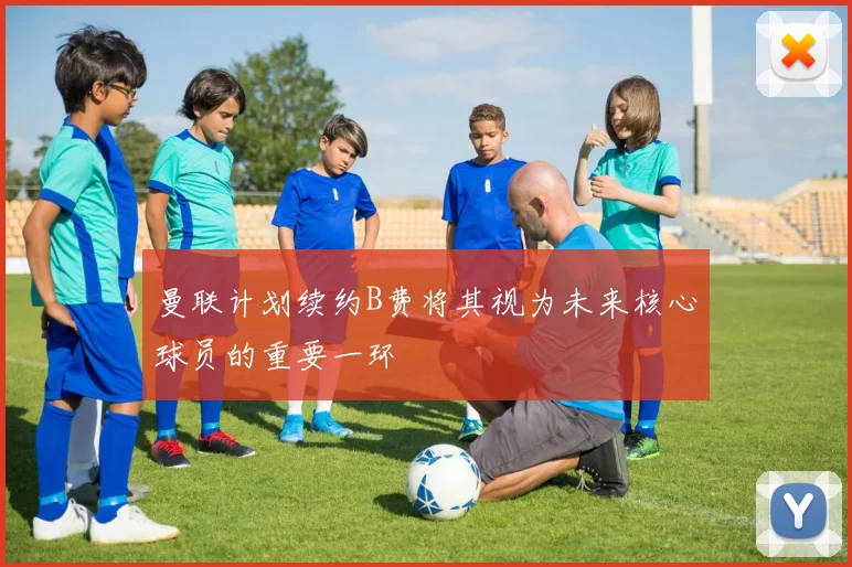 曼联计划续约B费将其视为未来核心球员的重要一环