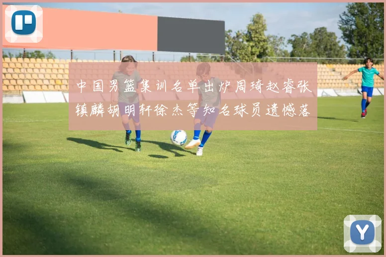 中国男篮集训名单出炉周琦赵睿张镇麟胡明轩徐杰等知名球员遗憾落选