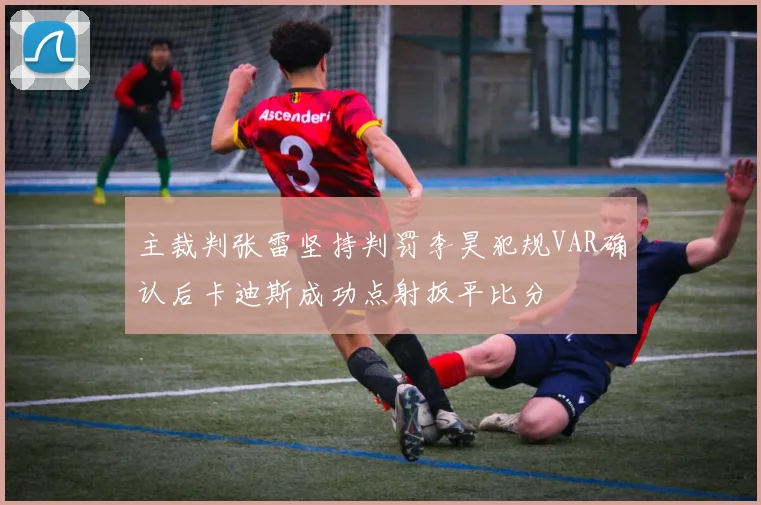 主裁判张雷坚持判罚李昊犯规VAR确认后卡迪斯成功点射扳平比分
