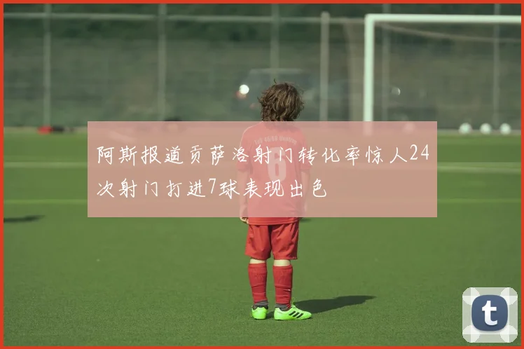 阿斯报道贡萨洛射门转化率惊人24次射门打进7球表现出色