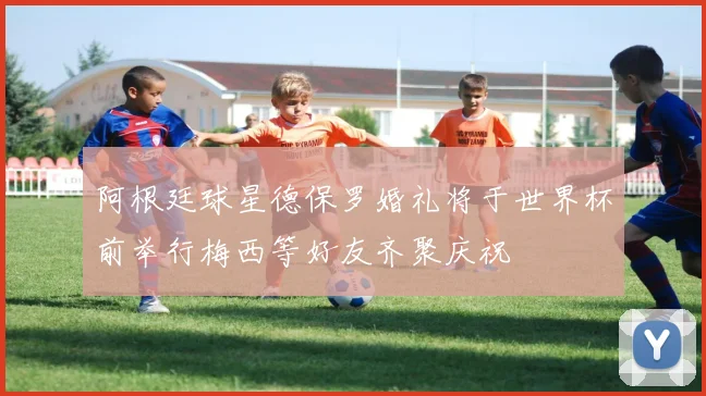 阿根廷球星德保罗婚礼将于世界杯前举行梅西等好友齐聚庆祝