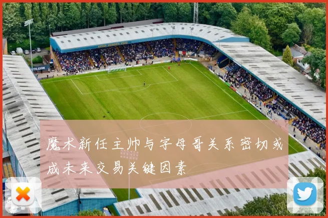 魔术新任主帅与字母哥关系密切或成未来交易关键因素