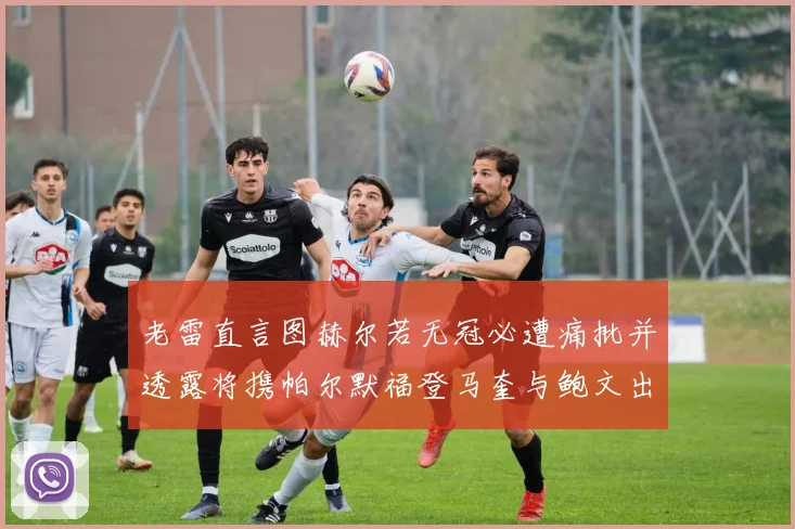 老雷直言图赫尔若无冠必遭痛批并透露将携帕尔默福登马奎与鲍文出战